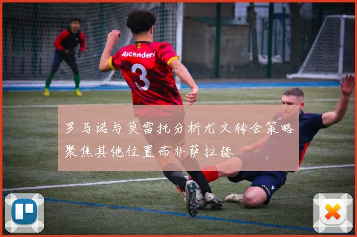 罗马诺与莫雷托分析尤文转会策略聚焦其他位置而非萨拉赫