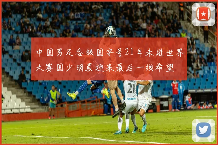 中国男足各级国字号21年未进世界大赛国少明晨迎来最后一线希望
