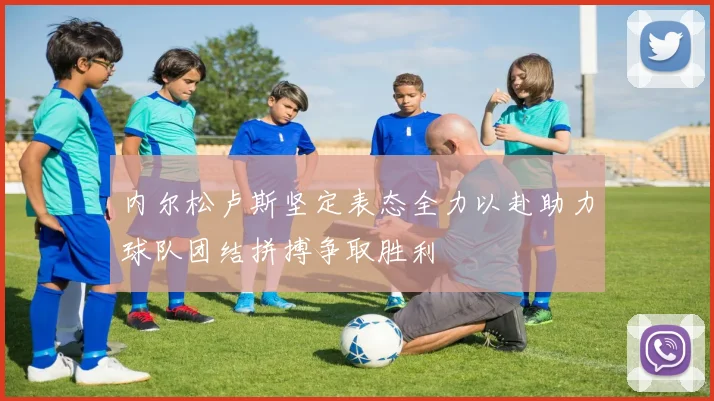 内尔松卢斯坚定表态全力以赴助力球队团结拼搏争取胜利
