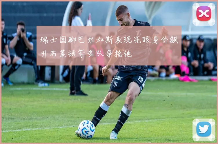 瑞士国脚巴尔加斯表现亮眼身价飙升布莱顿等多队争抢他