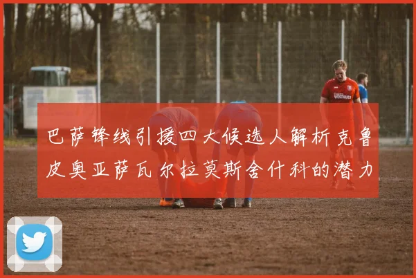 巴萨锋线引援四大候选人解析克鲁皮奥亚萨瓦尔拉莫斯舍什科的潜力与前景