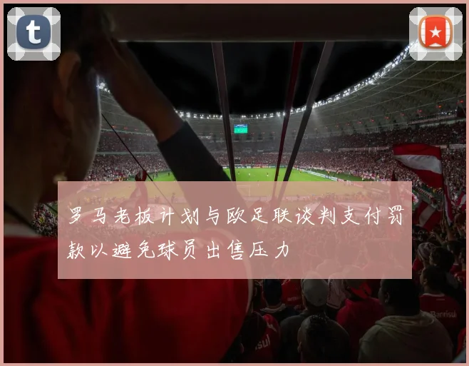 罗马老板计划与欧足联谈判支付罚款以避免球员出售压力