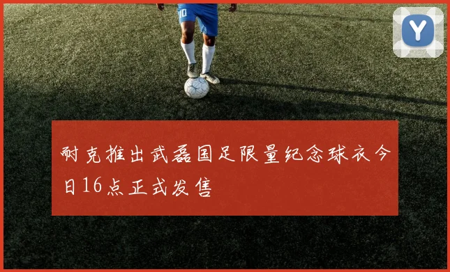 耐克推出武磊国足限量纪念球衣今日16点正式发售