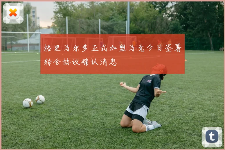 格里马尔多正式加盟马竞今日签署转会协议确认消息