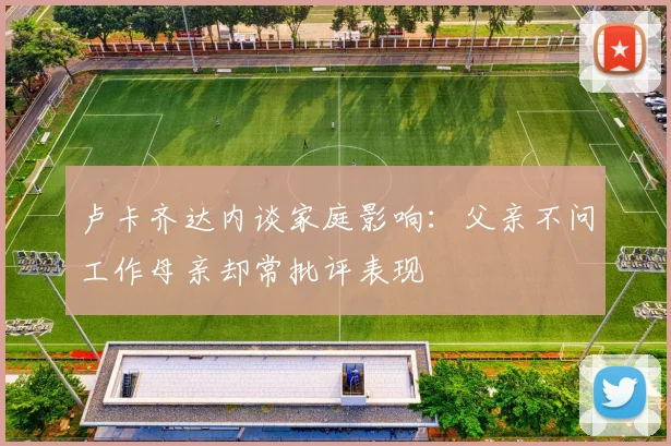 卢卡齐达内谈家庭影响：父亲不问工作母亲却常批评表现