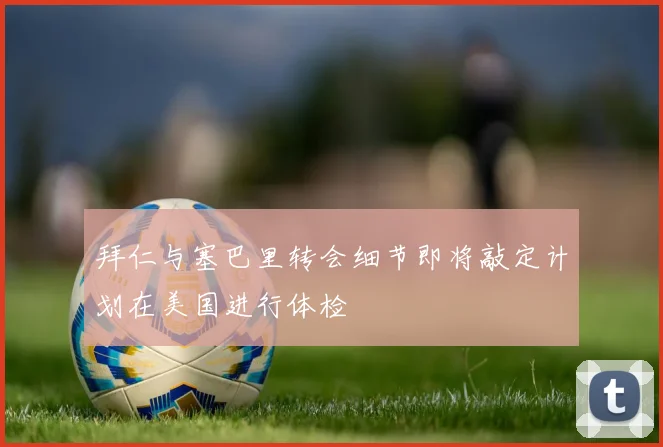 拜仁与塞巴里转会细节即将敲定计划在美国进行体检