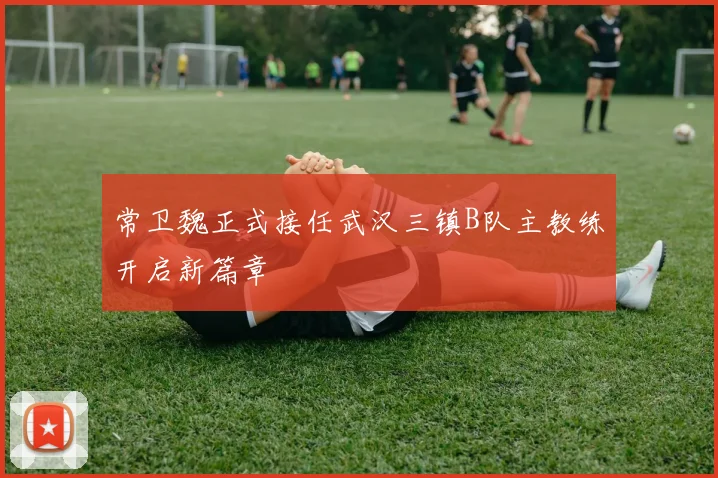 常卫魏正式接任武汉三镇B队主教练开启新篇章