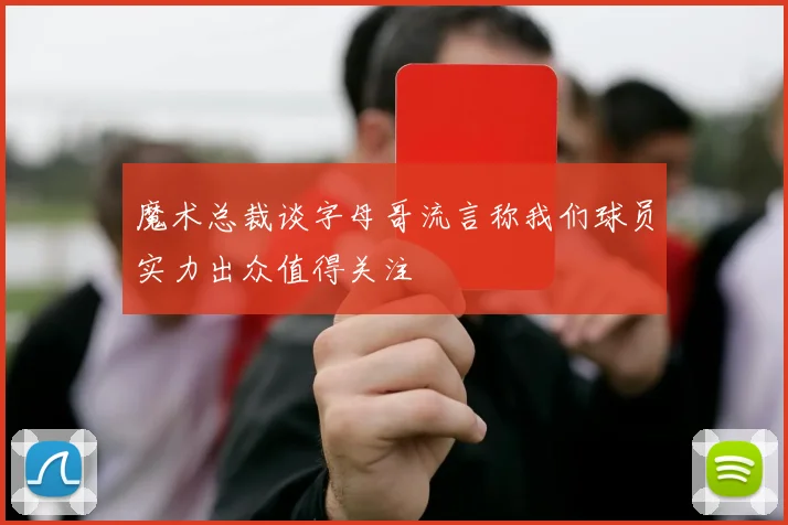 魔术总裁谈字母哥流言称我们球员实力出众值得关注