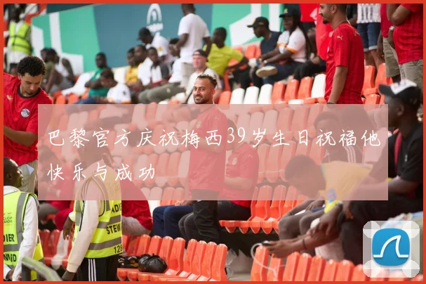 巴黎官方庆祝梅西39岁生日祝福他快乐与成功