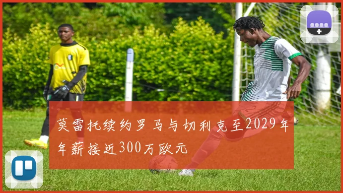 莫雷托续约罗马与切利克至2029年年薪接近300万欧元