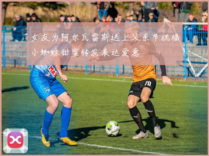 女友为阿尔瓦雷斯送上父亲节祝福小蜘蛛甜蜜转发表达爱意
