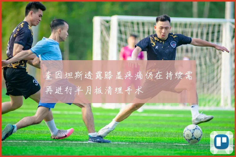 奎因坦斯透露膝盖疼痛仍在持续需再进行半月板清理手术