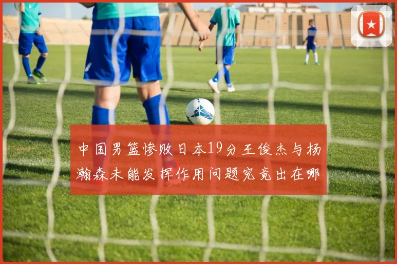 中国男篮惨败日本19分王俊杰与杨瀚森未能发挥作用问题究竟出在哪儿