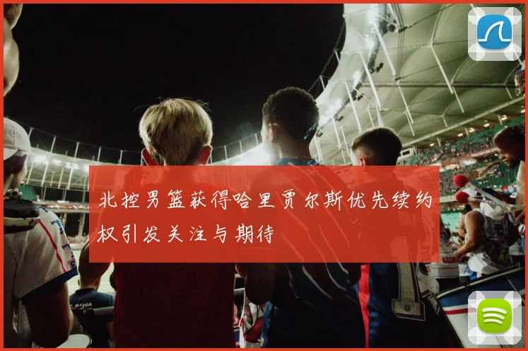 北控男篮获得哈里贾尔斯优先续约权引发关注与期待