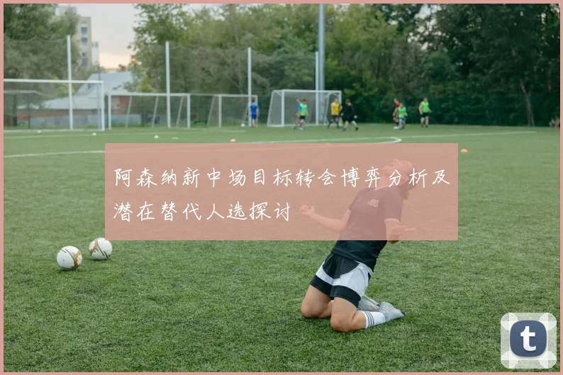 阿森纳新中场目标转会博弈分析及潜在替代人选探讨